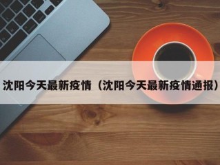 沈阳今天最新疫情（沈阳今天最新疫情通报）
