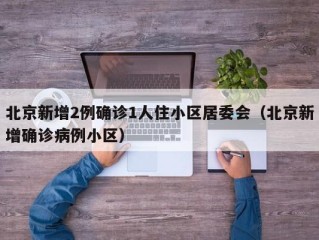 北京新增2例确诊1人住小区居委会（北京新增确诊病例小区）
