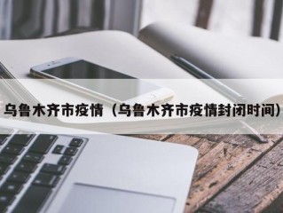 乌鲁木齐市疫情（乌鲁木齐市疫情封闭时间）