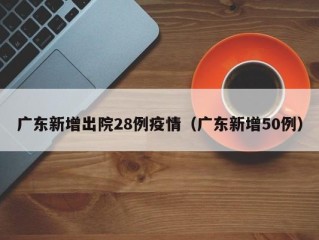 广东新增出院28例疫情（广东新增50例）