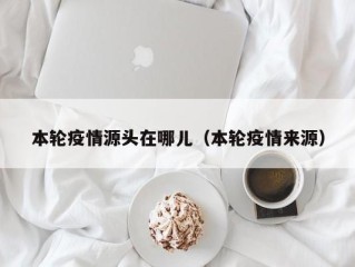 本轮疫情源头在哪儿（本轮疫情来源）
